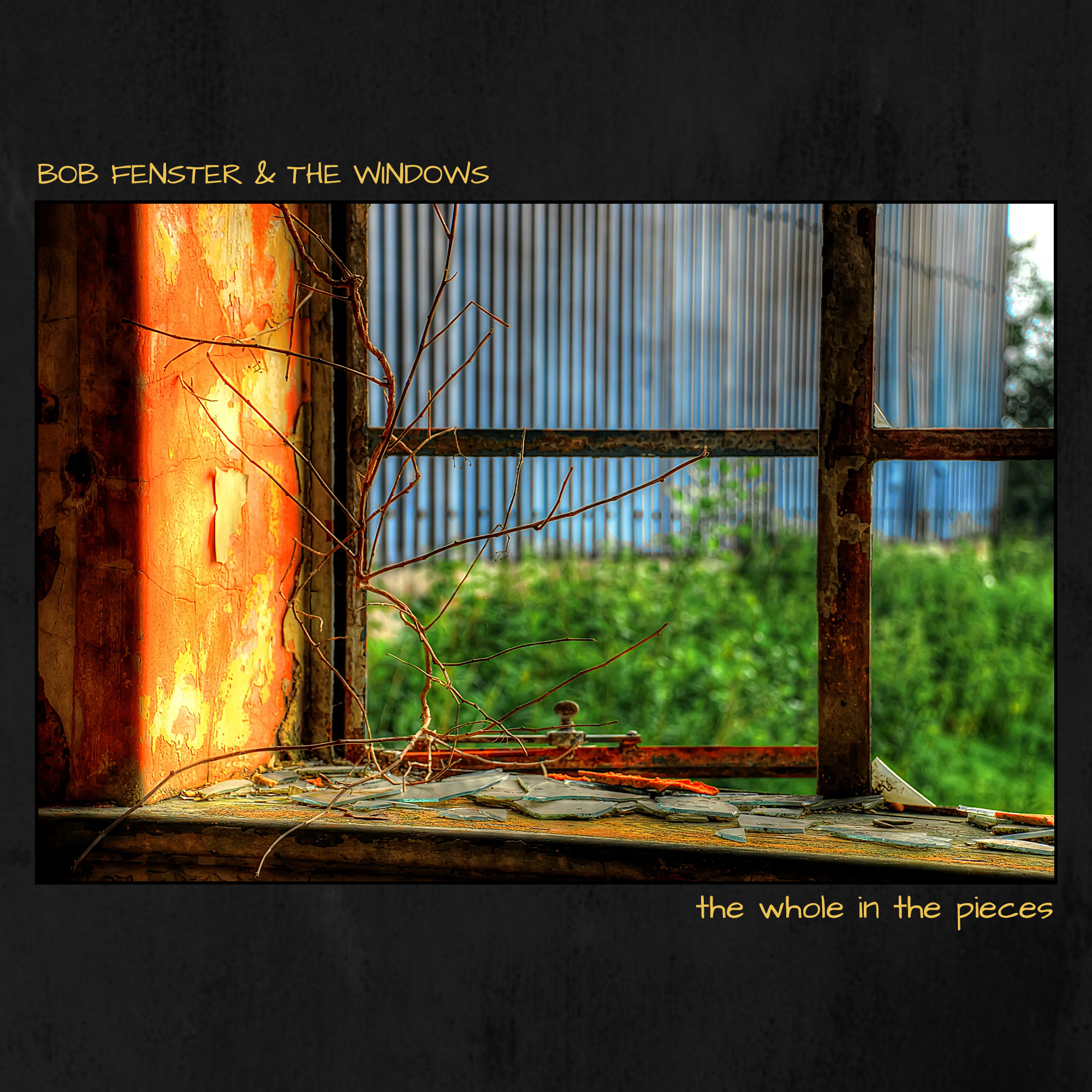 An album cover for "The Whole in the Pieces" by Bob Fenster & The Windows. It's a dark gray grunge texture with a picture in the middle. The picture is a broken window with the remaining glass on a rusty old windowsill. Outside and out of focus are a large blue metal wall and some green bushes. The inside wall is orange and the paint is chipped away. Above the image and aligned to the left is yellow text that displays the band name. Below the image and aligned to the right is the album title.